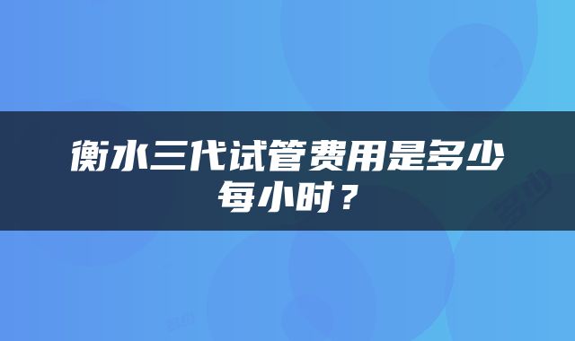 衡水三代试管费用是多少每小时？