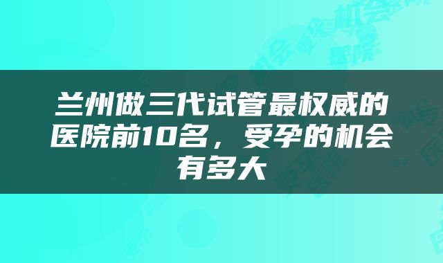 兰州做三代试管最权威的医院前10名，受孕的机会有多大