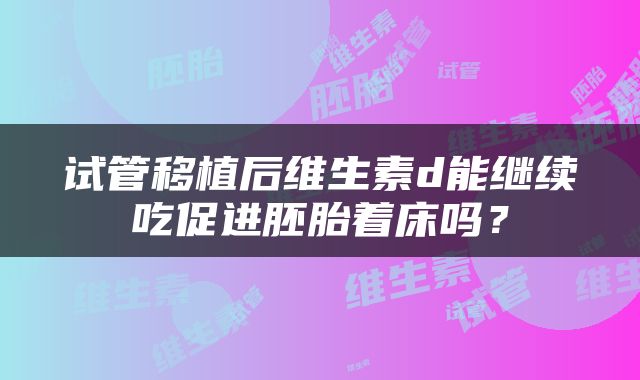 试管移植后维生素d能继续吃促进胚胎着床吗？