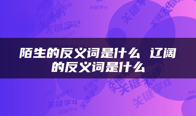 陌生的反义词是什么 辽阔的反义词是什么