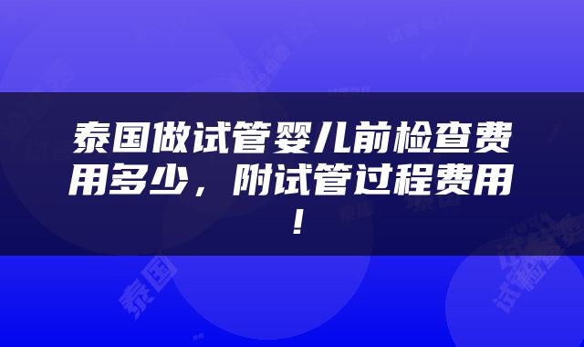 泰国做试管婴儿前检查费用多少，附试管过程费用！