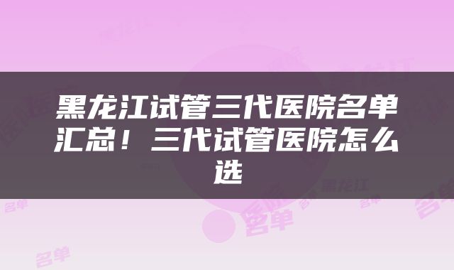 黑龙江试管三代医院名单汇总！三代试管医院怎么选