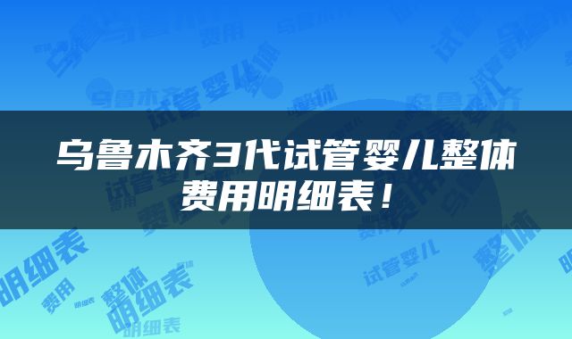 乌鲁木齐3代试管婴儿整体费用明细表！