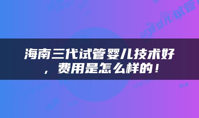 海南三代试管婴儿技术好，费用是怎么样的！