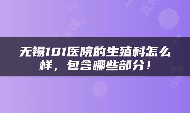 无锡101医院的生殖科怎么样，包含哪些部分！
