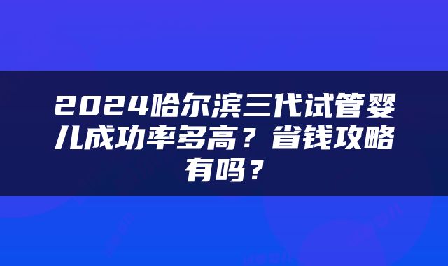 2024哈尔滨三代试管婴儿成功率多高？省钱攻略有吗？