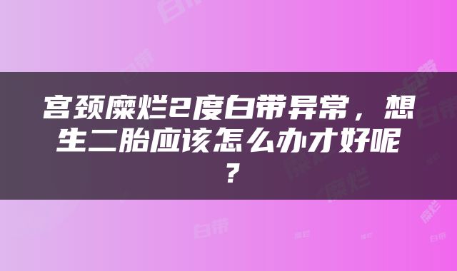 宫颈糜烂2度白带异常，想生二胎应该怎么办才好呢？