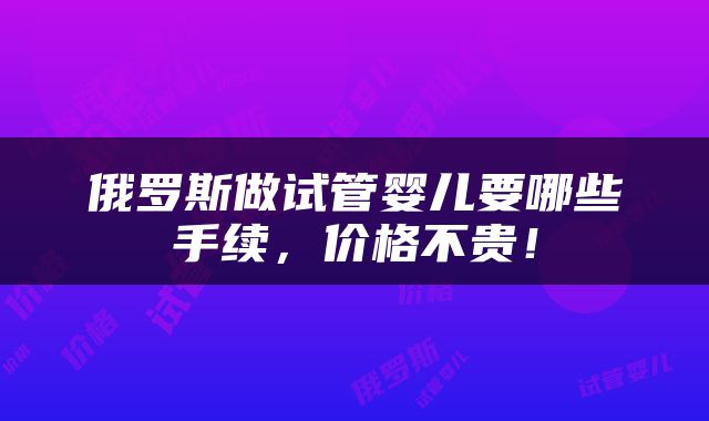 俄罗斯做试管婴儿要哪些手续，价格不贵！