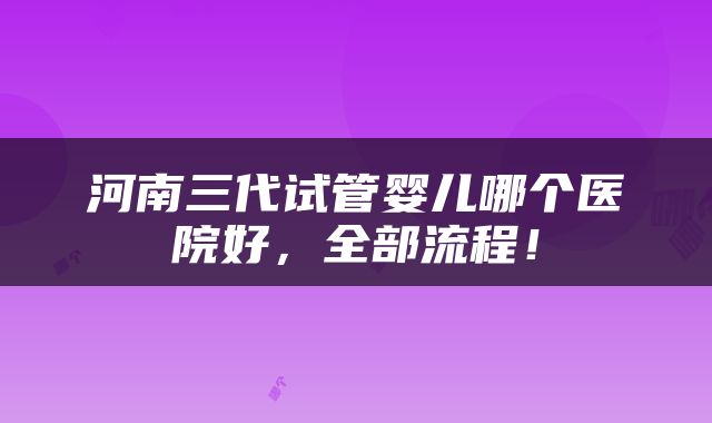 河南三代试管婴儿哪个医院好，全部流程！