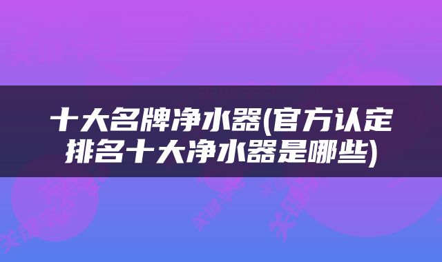 十大名牌净水器(官方认定排名十大净水器是哪些)