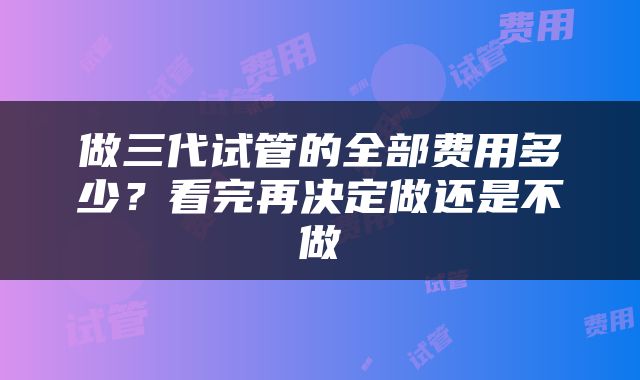 做三代试管的全部费用多少？看完再决定做还是不做