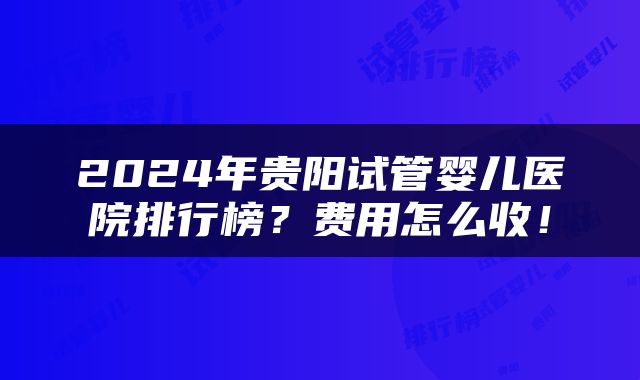 2024年贵阳试管婴儿医院排行榜？费用怎么收！