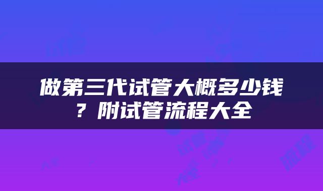 做第三代试管大概多少钱？附试管流程大全