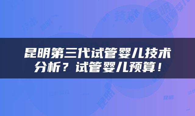昆明第三代试管婴儿技术分析？试管婴儿预算！