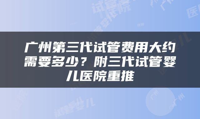 广州第三代试管费用大约需要多少？附三代试管婴儿医院重推
