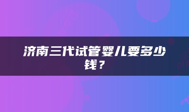 济南三代试管婴儿要多少钱？