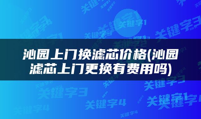 沁园上门换滤芯价格(沁园滤芯上门更换有费用吗)