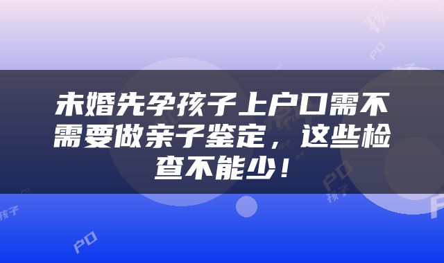 未婚先孕孩子上户口需不需要做亲子鉴定，这些检查不能少！
