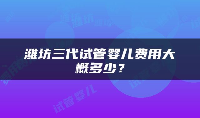 潍坊三代试管婴儿费用大概多少？