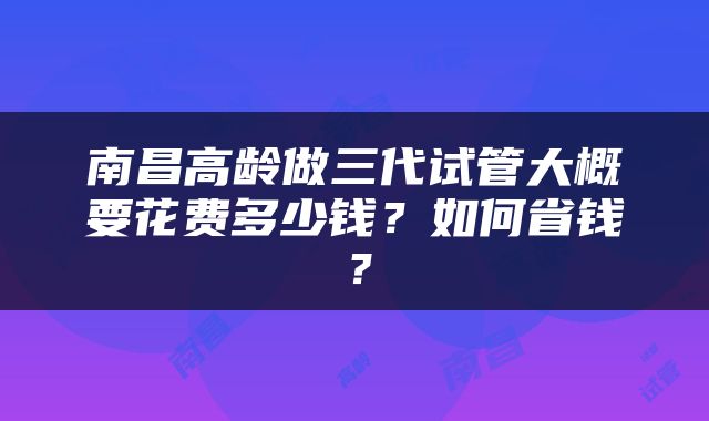 南昌高龄做三代试管大概要花费多少钱？如何省钱？