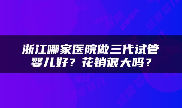 浙江哪家医院做三代试管婴儿好？花销很大吗？