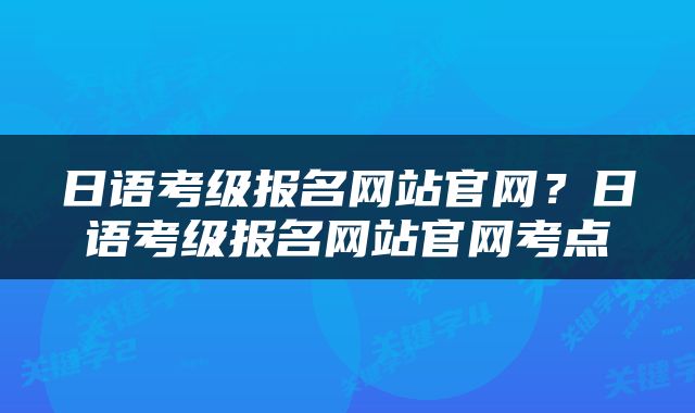 日语考级报名网站官网？日语考级报名网站官网考点