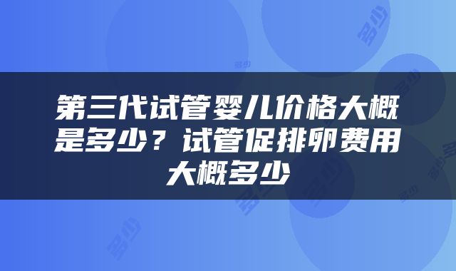 第三代试管婴儿价格大概是多少？试管促排卵费用大概多少