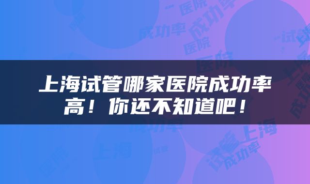 上海试管哪家医院成功率高！你还不知道吧！