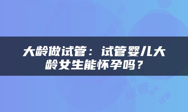大龄做试管：试管婴儿大龄女生能怀孕吗？