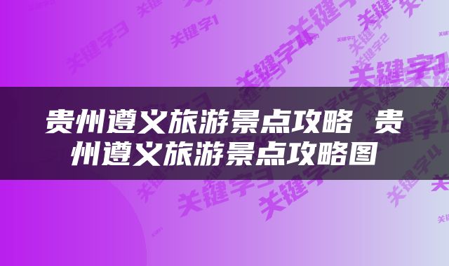 贵州遵义旅游景点攻略 贵州遵义旅游景点攻略图