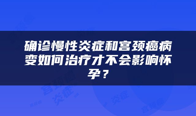 确诊慢性炎症和宫颈癌病变如何治疗才不会影响怀孕？