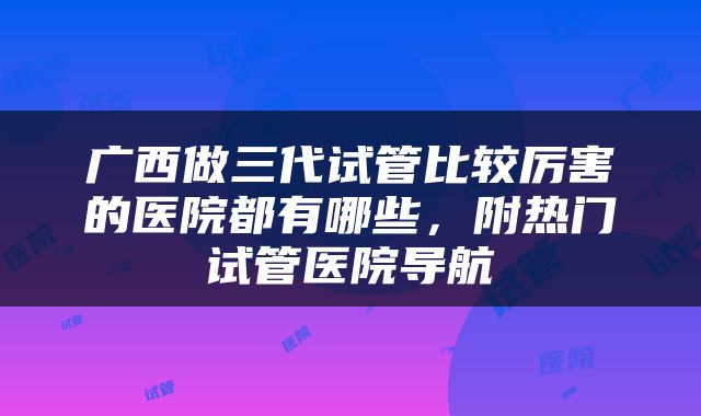 广西做三代试管比较厉害的医院都有哪些，附热门试管医院导航