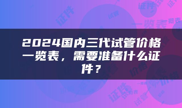 2024国内三代试管价格一览表，需要准备什么证件？