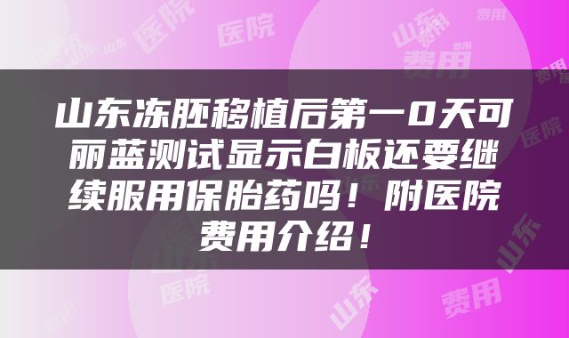 山东冻胚移植后第一0天可丽蓝测试显示白板还要继续服用保胎药吗！附医院费用介绍！
