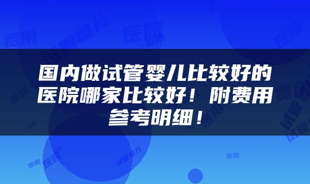 国内做试管婴儿比较好的医院哪家比较好！附费用参考明细！