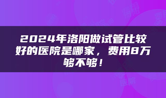 2024年洛阳做试管比较好的医院是哪家，费用8万够不够！