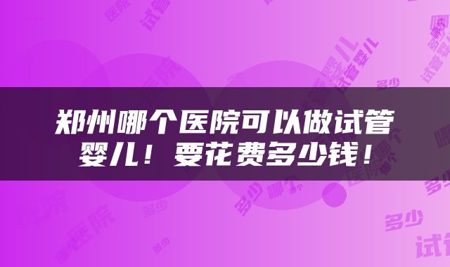 郑州哪个医院可以做试管婴儿！要花费多少钱！
