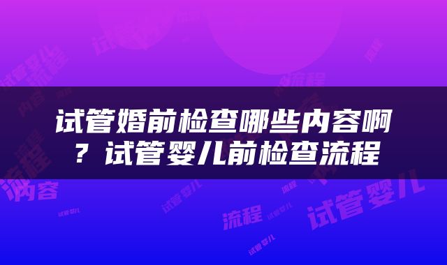 试管婚前检查哪些内容啊？试管婴儿前检查流程
