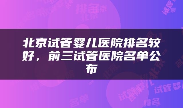 北京试管婴儿医院排名较好，前三试管医院名单公布