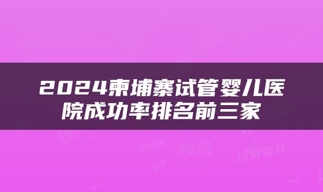 2024柬埔寨试管婴儿医院成功率排名前三家