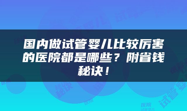 国内做试管婴儿比较厉害的医院都是哪些？附省钱秘诀！