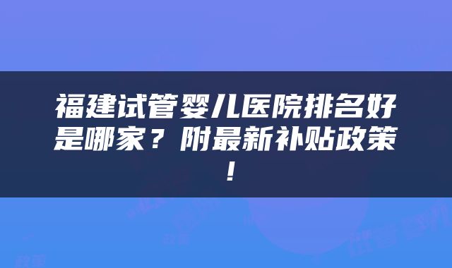 福建试管婴儿医院排名好是哪家？附最新补贴政策！