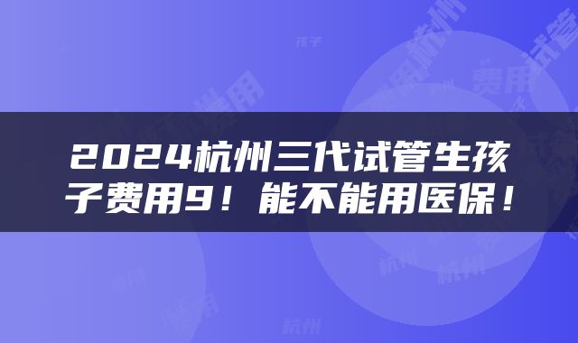 2024杭州三代试管生孩子费用9！能不能用医保！