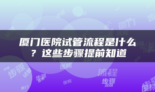 厦门医院试管流程是什么？这些步骤提前知道