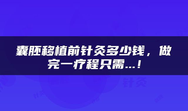囊胚移植前针灸多少钱，做完一疗程只需...！