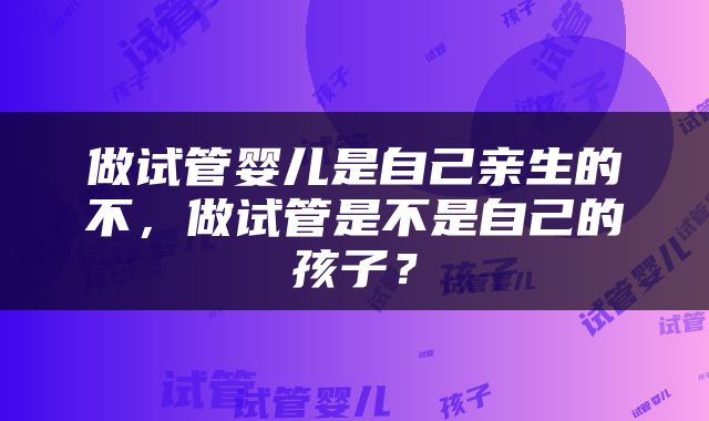 做试管婴儿是自己亲生的不，做试管是不是自己的孩子？