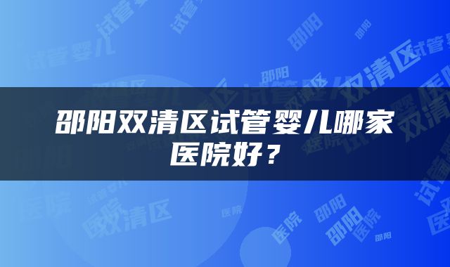 邵阳双清区试管婴儿哪家医院好？