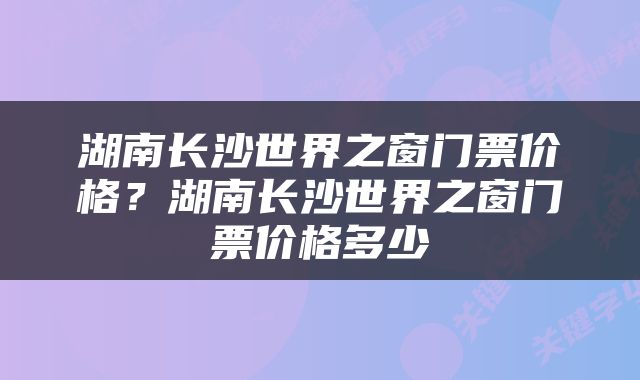湖南长沙世界之窗门票价格？湖南长沙世界之窗门票价格多少