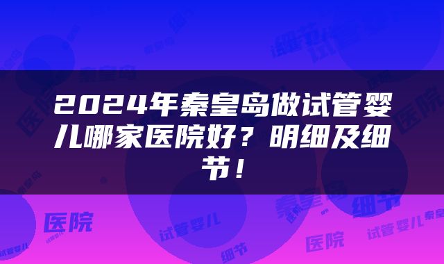 2024年秦皇岛做试管婴儿哪家医院好？明细及细节！