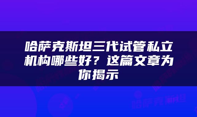哈萨克斯坦三代试管私立机构哪些好？这篇文章为你揭示